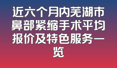 近六个月内芜湖市鼻部紧缩手术平均报价及特色服务一览