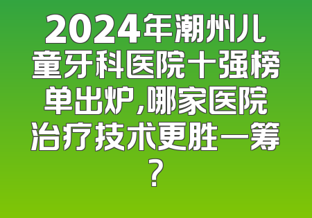 2024年潮州儿童牙科医院十强榜单出炉，哪家医院治疗技术更胜一筹？