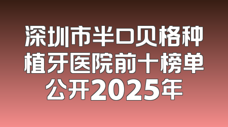 深圳市半口贝格种植牙医院前十榜单公开2025年