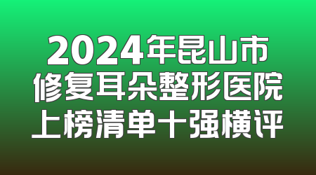2024年昆山市修复耳朵整形医院上榜清单十强横评
