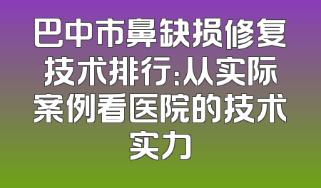 巴中市鼻缺损修复技术排行：从实际案例看医院的技术实力