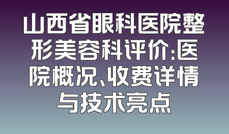 山西省眼科医院整形美容科评价：医院概况、收费详情与技术亮点