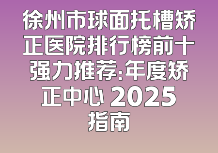 徐州市球面托槽矫正医院排行榜前十强力推荐：年度矫正中心 2025指南