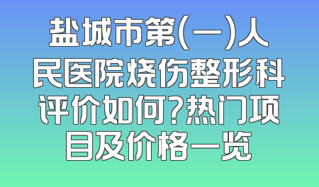 盐城市第（一）人民医院烧伤整形科评价如何？热门项目及价格一览