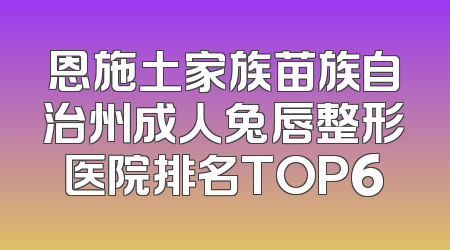 恩施土家族苗族自治州成人兔唇整形医院排名TOP6