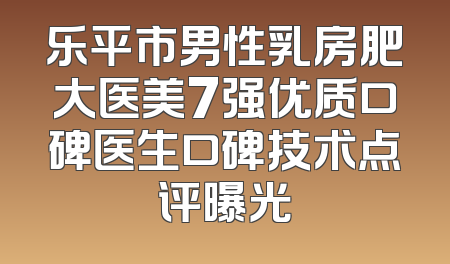 乐平市男性乳房肥大医美7强优质口碑医生口碑技术点评曝光