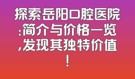 探索岳阳口腔医院：简介与价格一览，发现其独特价值！