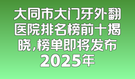 大同市大门牙外翻医院排名榜前十揭晓，榜单即将发布2025年