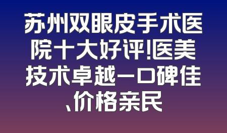 苏州双眼皮手术医院十大好评！医美技术卓越_口碑佳、价格亲民