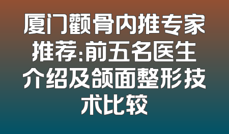 厦门颧骨内推专家推荐：前五名医生介绍及颌面整形技术比较