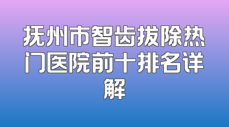 抚州市智齿拔除热门医院前十排名详解
