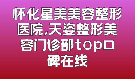 怀化星美美容整形医院，天姿整形美容门诊部top口碑在线
