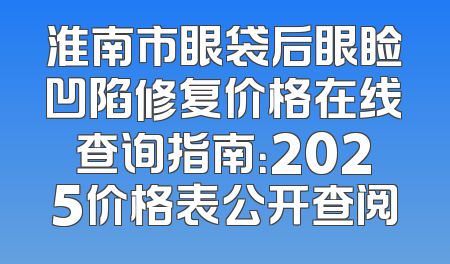 淮南市眼袋后眼睑凹陷修复价格在线查询指南：2025价格表公开查阅