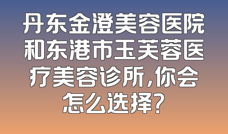 丹东金澄美容医院和东港市玉芙蓉医疗美容诊所，你会怎么选择？