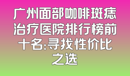 广州面部咖啡斑痣治疗医院排行榜前十名：寻找性价比之选