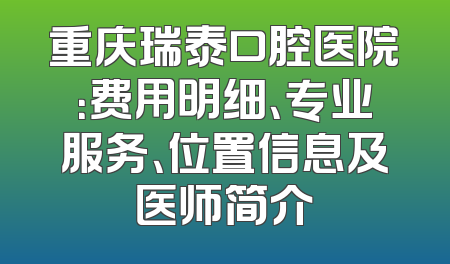 重庆瑞泰口腔医院：费用明细、专业服务、位置信息及医师简介