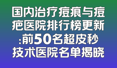 国内治疗痘痕与痘疤医院排行榜更新：前50名超皮秒技术医院名单揭晓