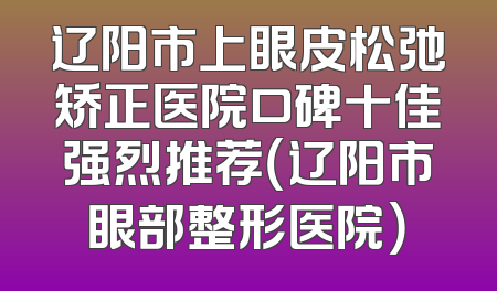 辽阳市上眼皮松弛矫正医院口碑十佳强烈推荐（辽阳市眼部整形医院）