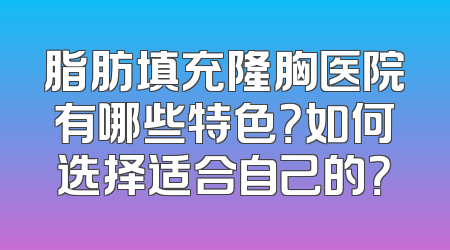 脂肪填充隆胸医院有哪些特色？如何选择适合自己的？