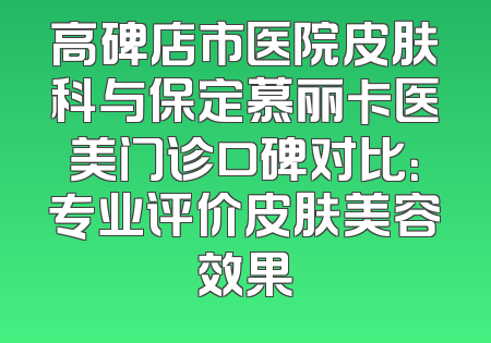 高碑店市医院皮肤科与保定慕丽卡医美门诊口碑对比：专业评价皮肤美容效果