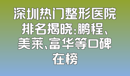 深圳热门整形医院排名揭晓：鹏程、美莱、富华等口碑在榜