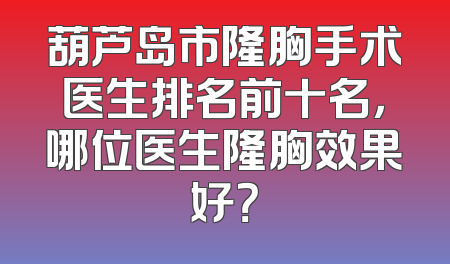葫芦岛市隆胸手术医生排名前十名，哪位医生隆胸效果好？