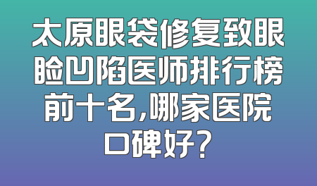 太原眼袋修复致眼睑凹陷医师排行榜前十名，哪家医院口碑好？