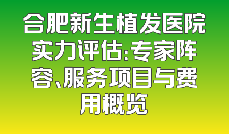 合肥新生植发医院实力评估：专家阵容、服务项目与费用概览