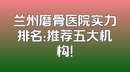 兰州磨骨医院实力排名：推荐五大机构！