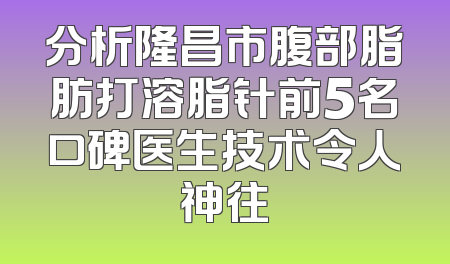 分析隆昌市腹部脂肪打溶脂针前5名口碑医生技术令人神往