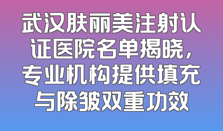 武汉肤丽美注射认证医院名单揭晓，专业机构提供填充与除皱双重功效