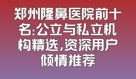 郑州隆鼻医院前十名：公立与私立机构精选，资深用户倾情推荐