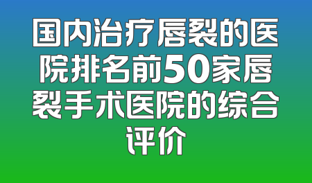 国内治疗唇裂的医院排名前50家唇裂手术医院的综合评价