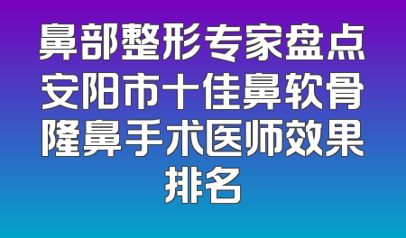 鼻部整形专家盘点安阳市十佳鼻软骨隆鼻手术医师效果排名