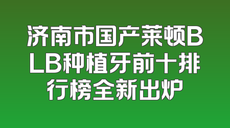 济南市国产莱顿BLB种植牙前十排行榜全新出炉