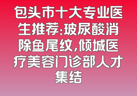 包头市十大专业医生推荐：玻尿酸消除鱼尾纹，倾城医疗美容门诊部人才集结