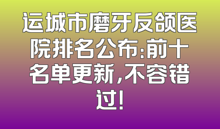 运城市磨牙反颌医院排名公布：前十名单更新，不容错过！