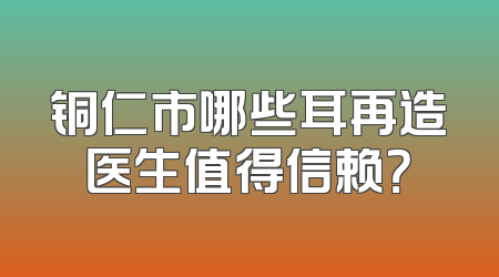 铜仁市哪些耳再造医生值得信赖？