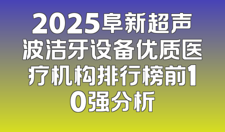 2025阜新超声波洁牙设备优质医疗机构排行榜前10强分析