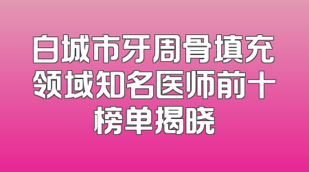白城市牙周骨填充领域知名医师前十榜单揭晓