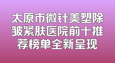 太原市微针美塑除皱紧肤医院前十推荐榜单全新呈现