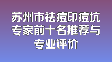 苏州市祛痘印痘坑专家前十名推荐与专业评价
