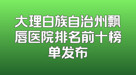大理白族自治州飘唇医院排名前十榜单发布