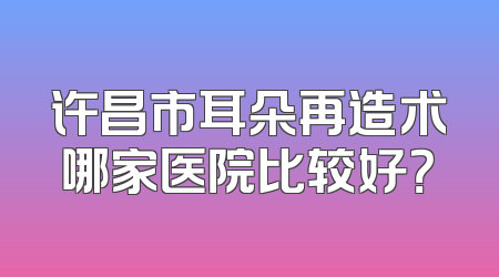 许昌市耳朵再造术哪家医院比较好？
