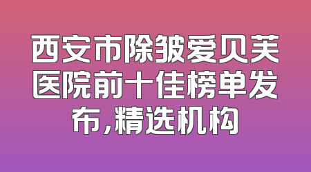 西安市除皱爱贝芙医院前十佳榜单发布，精选机构