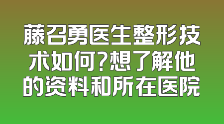 藤召勇医生整形技术如何？想了解他的资料和所在医院