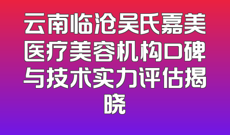 云南临沧吴氏嘉美医疗美容机构口碑与技术实力评估揭晓