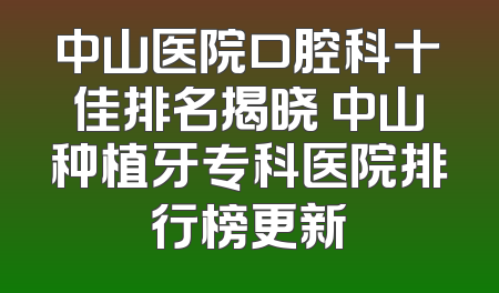 中山医院口腔科十佳排名揭晓 中山种植牙专科医院排行榜更新