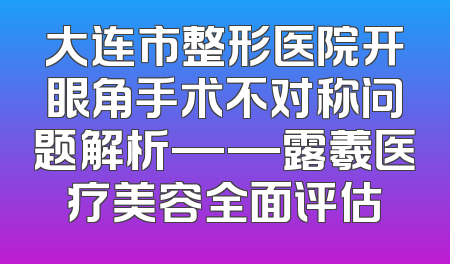 大连市整形医院开眼角手术不对称问题解析——露羲医疗美容全面评估