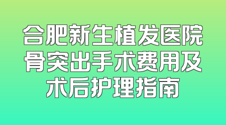 合肥新生植发医院骨突出手术费用及术后护理指南